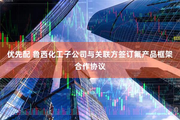 优先配 鲁西化工子公司与关联方签订氟产品框架合作协议