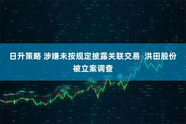 日升策略 涉嫌未按规定披露关联交易  洪田股份被立案调查