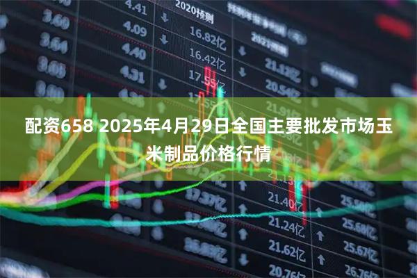 配资658 2025年4月29日全国主要批发市场玉米制品价格行情