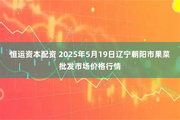 恒运资本配资 2025年5月19日辽宁朝阳市果菜批发市场价格行情