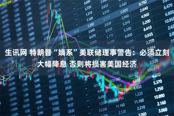 生讯网 特朗普“嫡系”美联储理事警告：必须立刻大幅降息 否则将损害美国经济