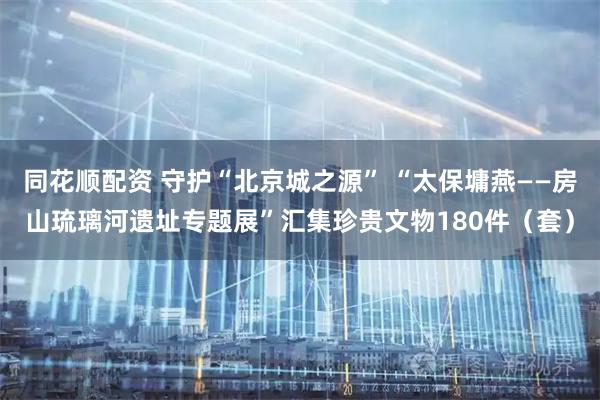 同花顺配资 守护“北京城之源” “太保墉燕——房山琉璃河遗址专题展”汇集珍贵文物180件（套）