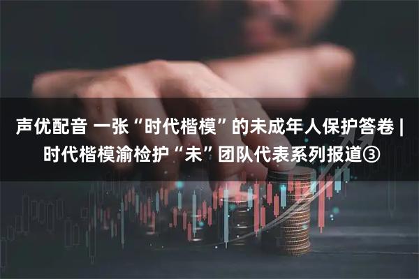 声优配音 一张“时代楷模”的未成年人保护答卷 | 时代楷模渝检护“未”团队代表系列报道③
