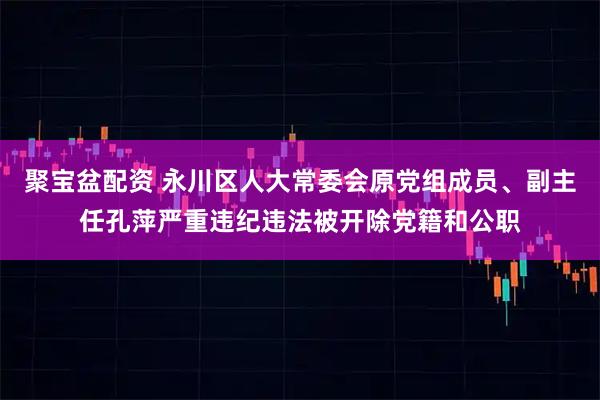 聚宝盆配资 永川区人大常委会原党组成员、副主任孔萍严重违纪违法被开除党籍和公职