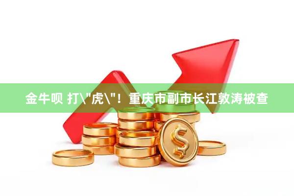 金牛呗 打＂虎＂！重庆市副市长江敦涛被查