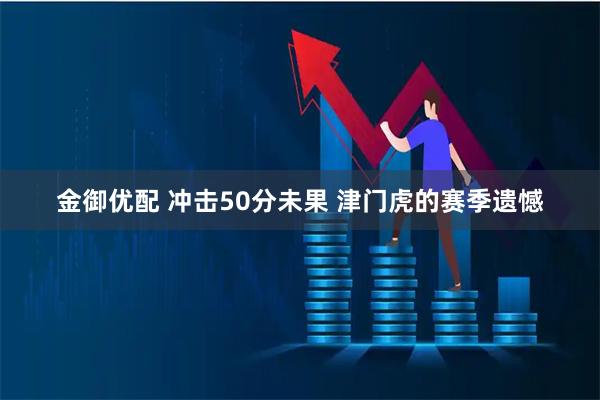 金御优配 冲击50分未果 津门虎的赛季遗憾