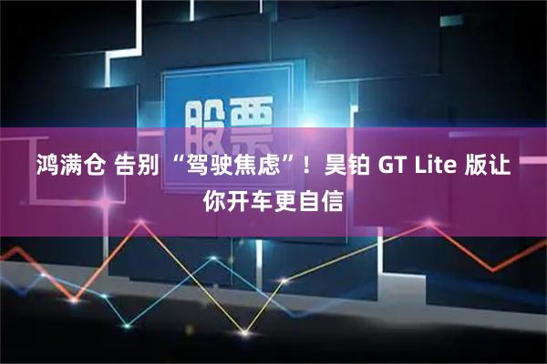 鸿满仓 告别 “驾驶焦虑”！昊铂 GT Lite 版让你开车更自信