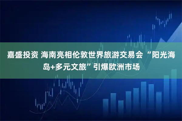嘉盛投资 海南亮相伦敦世界旅游交易会 “阳光海岛+多元文旅”引爆欧洲市场