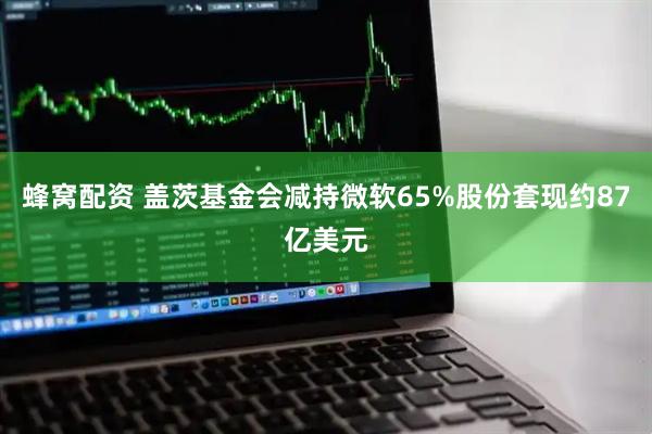 蜂窝配资 盖茨基金会减持微软65%股份套现约87亿美元