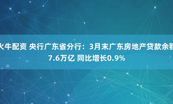 火牛配资 央行广东省分行：3月末广东房地产贷款余额7.6万亿 同比增长0.9%