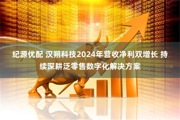 纪源优配 汉朔科技2024年营收净利双增长 持续深耕泛零售数字化解决方案