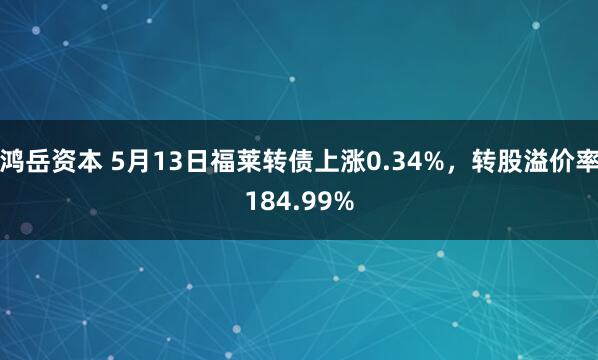 鸿岳资本 5月13日福莱转债上涨0.34%，转股溢价率184.99%