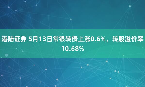 港陆证券 5月13日常银转债上涨0.6%,转股溢价率10.68%