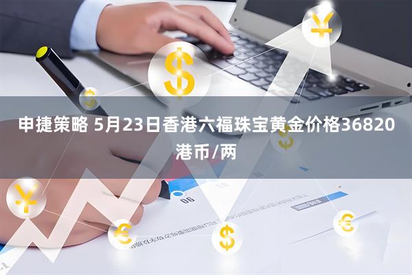 申捷策略 5月23日香港六福珠宝黄金价格36820港币/两