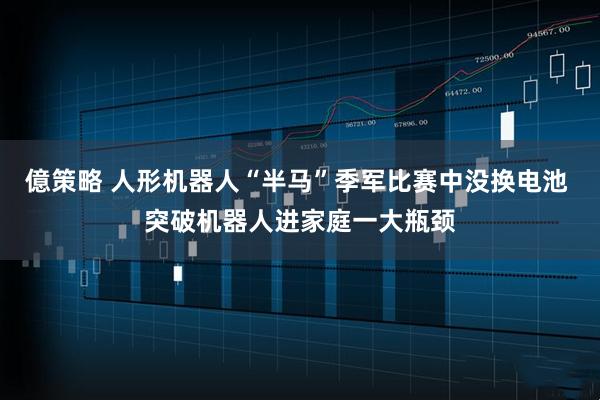 億策略 人形机器人“半马”季军比赛中没换电池 突破机器人进家庭一大瓶颈
