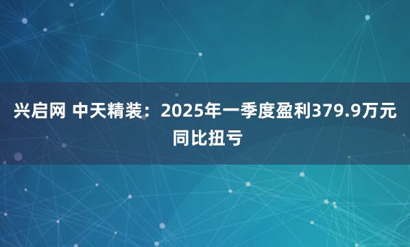 兴启网 中天精装：2025年一季度盈利379.9万元 同比扭亏