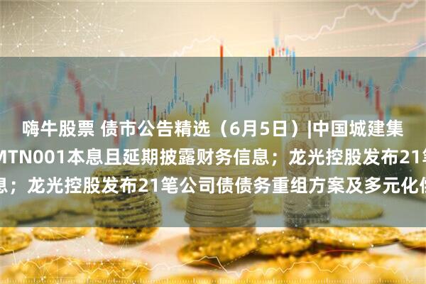 嗨牛股票 债市公告精选（6月5日）|中国城建集团仍未偿付16中城建MTN001本息且延期披露财务信息；龙光控股发布21笔公司债债务重组方案及多元化偿债选项