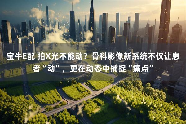 宝牛E配 拍X光不能动？骨科影像新系统不仅让患者“动”，更在动态中捕捉“痛点”