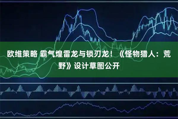 欧维策略 霸气煌雷龙与锁刃龙！《怪物猎人：荒野》设计草图公开