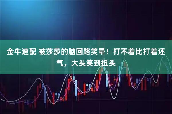 金牛速配 被莎莎的脑回路笑晕！打不着比打着还气，大头笑到扭头