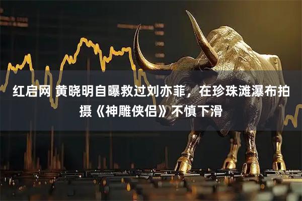 红启网 黄晓明自曝救过刘亦菲，在珍珠滩瀑布拍摄《神雕侠侣》不慎下滑