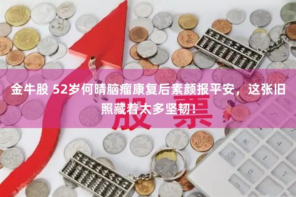 金牛股 52岁何晴脑瘤康复后素颜报平安,这张旧照藏着太多坚韧!