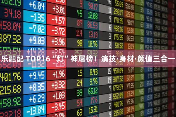 乐融配 TOP16“灯”神屠榜！演技·身材·颜值三合一