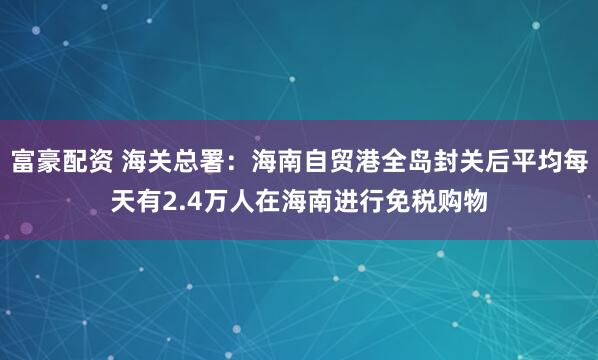 富豪配资 海关总署：海南自贸港全岛封关后平均每天有2.4万人在海南进行免税购物