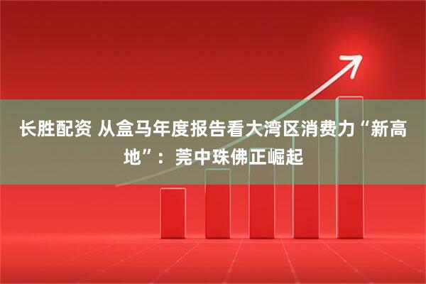 长胜配资 从盒马年度报告看大湾区消费力“新高地”：莞中珠佛正崛起