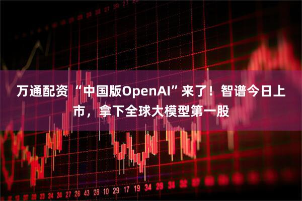 万通配资 “中国版OpenAI”来了！智谱今日上市，拿下全球大模型第一股