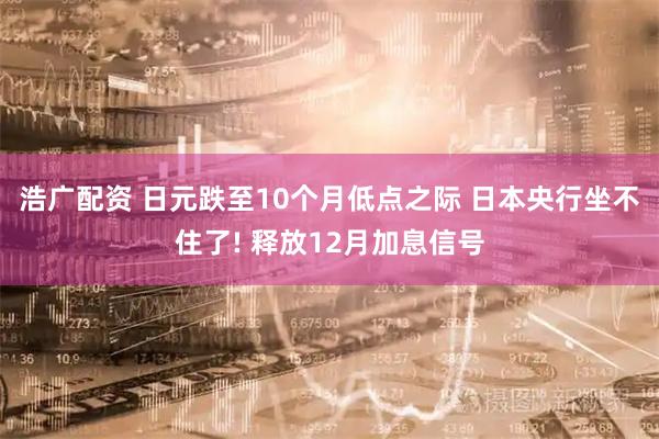 浩广配资 日元跌至10个月低点之际 日本央行坐不住了! 释放12月加息信号