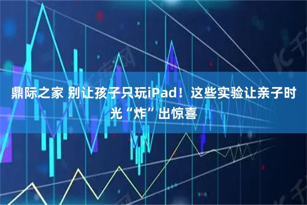 鼎际之家 别让孩子只玩iPad!这些实验让亲子时光“炸”出惊喜