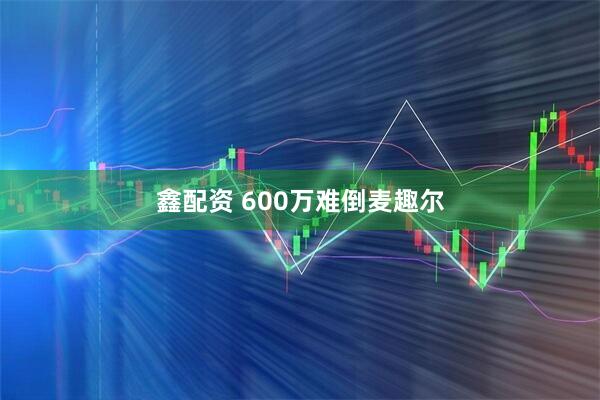 鑫配资 600万难倒麦趣尔