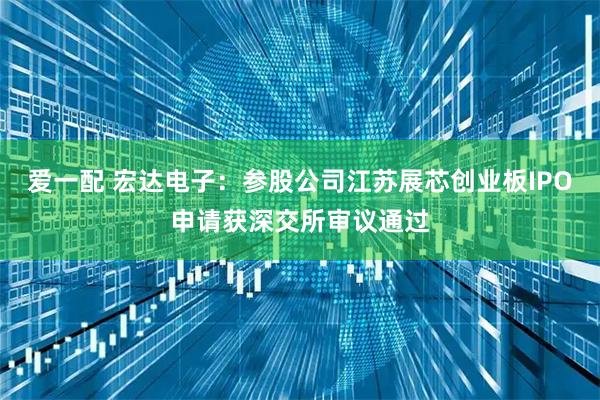 爱一配 宏达电子:参股公司江苏展芯创业板IPO申请获深交所审议通过