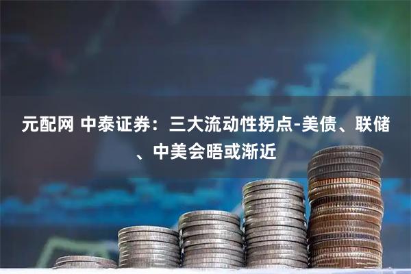 元配网 中泰证券：三大流动性拐点-美债、联储、中美会晤或渐近